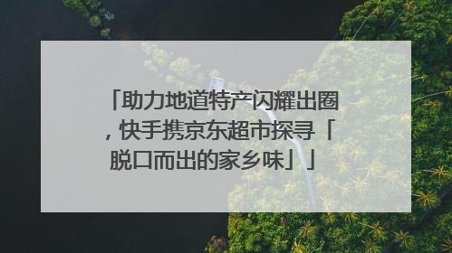 助力地道特产闪耀出圈，快手携京东超市探寻「脱口而出的家乡味」