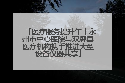 医疗服务提升年丨永州市中心医院与双牌县医疗机构携手推进大型设备仪器共享