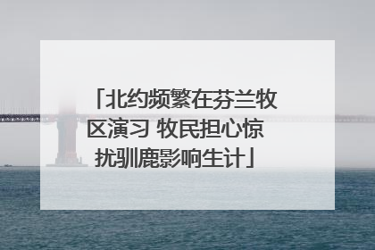 北约频繁在芬兰牧区演习 牧民担心惊扰驯鹿影响生计