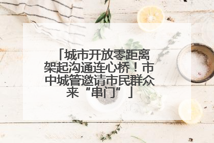 城市开放零距离 架起沟通连心桥！市中城管邀请市民群众来“串门”