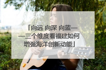 向远 向深 向蓝——三个维度看福建如何增强海洋创新动能