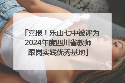 喜报！乐山七中被评为2024年度四川省教师跟岗实践优秀基地