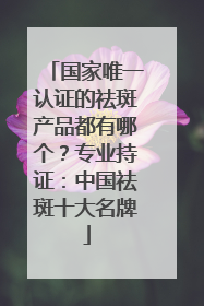 国家唯一认证的祛斑产品都有哪个？专业持证：中国祛斑十大名牌