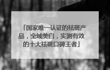 国家唯一认证的祛斑产品，全域美白，实测有效的十大祛斑口碑王者