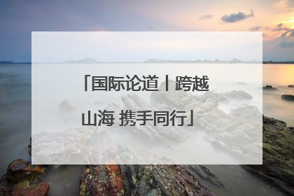 国际论道丨跨越山海 携手同行