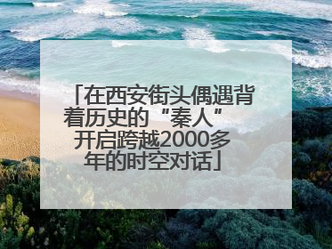 在西安街头偶遇背着历史的“秦人” 开启跨越2000多年的时空对话