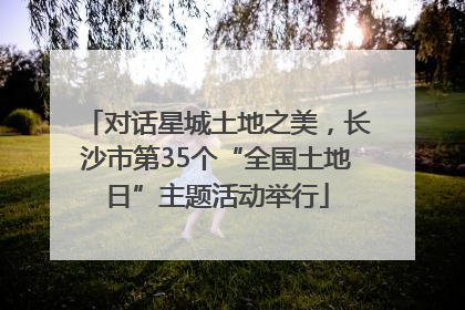 对话星城土地之美，长沙市第35个“全国土地日”主题活动举行