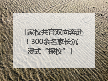家校共育双向奔赴！300余名家长沉浸式“探校”