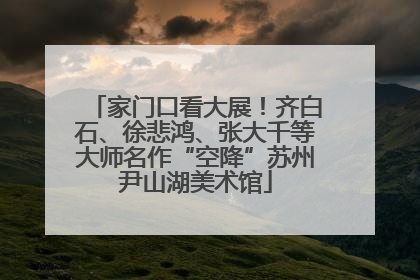 家门口看大展！齐白石、徐悲鸿、张大千等大师名作“空降”苏州尹山湖美术馆