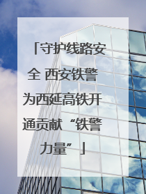 守护线路安全 西安铁警为西延高铁开通贡献“铁警力量”