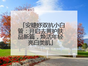 安婕妤双抗小白管：开启去黄护肤品新篇，焕活年轻亮白美肌