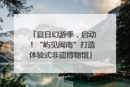 夏日幻游季，启动！“屿见闽南”打造体验式非遗博物馆