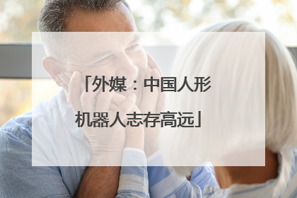 外媒：中国人形机器人志存高远
