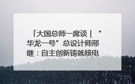 大国总师一席谈｜“华龙一号”总设计师邢继：自主创新铸就核电“国家名片”
