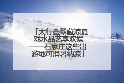 太行叠翠藏凉夏 戏水品艺享欢娱——石家庄这些出游地可消暑纳凉
