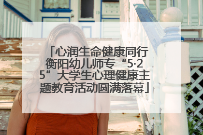 心润生命健康同行 衡阳幼儿师专“5·25”大学生心理健康主题教育活动圆满落幕