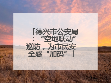 德兴市公安局：“空地联动”巡防，为市民安全感“加码”