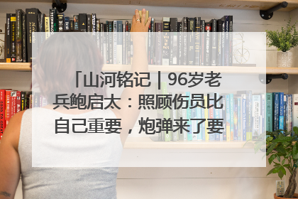 山河铭记｜96岁老兵鲍启太：照顾伤员比自己重要，炮弹来了要趴在他们身上