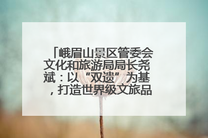 峨眉山景区管委会文化和旅游局局长尧斌：以“双遗”为基，打造世界级文旅品牌与国际典范