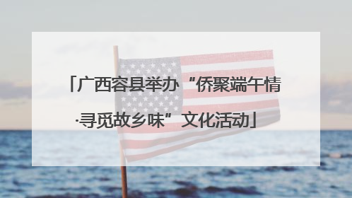 广西容县举办“侨聚端午情·寻觅故乡味”文化活动