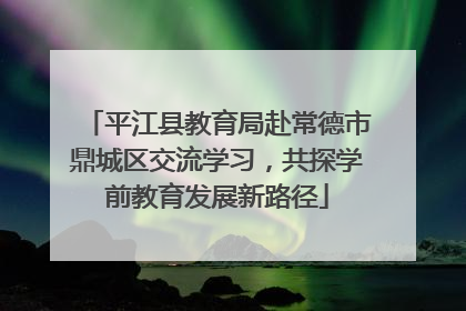 平江县教育局赴常德市鼎城区交流学习，共探学前教育发展新路径