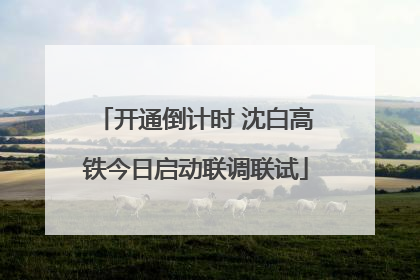开通倒计时 沈白高铁今日启动联调联试