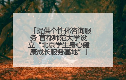 提供个性化咨询服务 首都师范大学设立“北京学生身心健康成长服务基地”