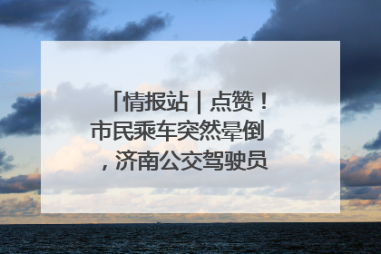 情报站｜点赞！市民乘车突然晕倒，济南公交驾驶员和乘客热心相助