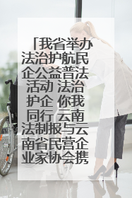 我省举办法治护航民企公益普法活动 法治护企 你我同行 云南法制报与云南省民营企业家协会携手共建“媒体+协会+企业”法治服务生态圈