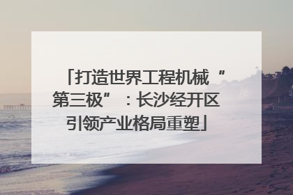打造世界工程机械“第三极”：长沙经开区引领产业格局重塑