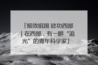 报效祖国 建功西部｜在西部，有一群“追光”的青年科学家