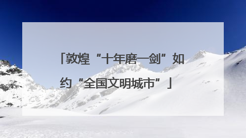敦煌“十年磨一剑”如约“全国文明城市”