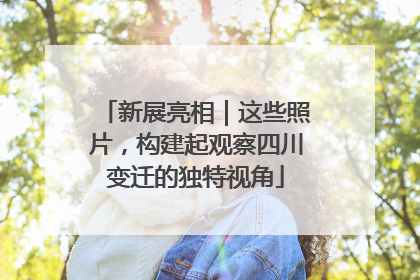 新展亮相｜这些照片，构建起观察四川变迁的独特视角