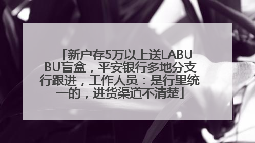 新户存5万以上送LABUBU盲盒，平安银行多地分支行跟进，工作人员：是行里统一的，进货渠道不清楚