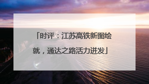 时评：江苏高铁新图绘就，通达之路活力迸发