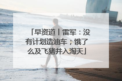 早资道丨雷军：没有计划造油车；饿了么及飞猪并入淘天