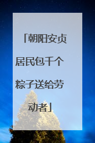 朝阳安贞居民包千个粽子送给劳动者