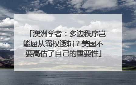 澳洲学者：多边秩序岂能屈从霸权逻辑？美国不要高估了自己的重要性