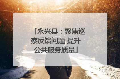 永兴县：聚焦巡察反馈问题 提升公共服务质量