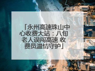 永州高速珠山中心收费大站：八旬老人误闯高速 收费员温情守护