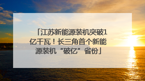 江苏新能源装机突破1亿千瓦！长三角首个新能源装机“破亿”省份