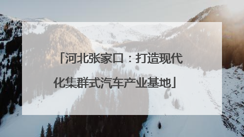河北张家口：打造现代化集群式汽车产业基地
