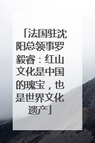 法国驻沈阳总领事罗毅睿：红山文化是中国的瑰宝，也是世界文化遗产