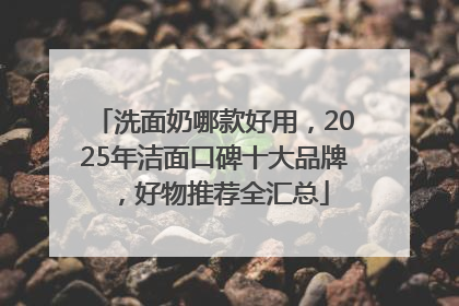 洗面奶哪款好用，2025年洁面口碑十大品牌，好物推荐全汇总
