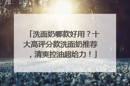 洗面奶哪款好用？十大高评分款洗面奶推荐，清爽控油超给力！