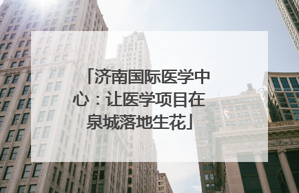 济南国际医学中心：让医学项目在泉城落地生花