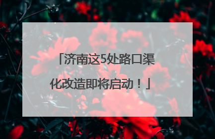 济南这5处路口渠化改造即将启动！
