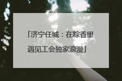 济宁任城：在粽香里遇见工会独家浪漫