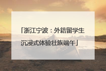 浙江宁波：外籍留学生沉浸式体验壮族端午