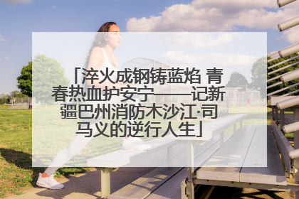 淬火成钢铸蓝焰 青春热血护安宁——记新疆巴州消防木沙江·司马义的逆行人生